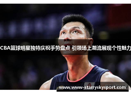 CBA篮球明星独特庆祝手势盘点 引领场上潮流展现个性魅力
