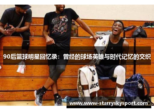 90后篮球明星回忆录：曾经的球场英雄与时代记忆的交织