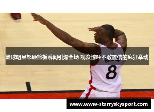 篮球明星怒砸篮板瞬间引爆全场 观众惊呼不敢置信的疯狂举动