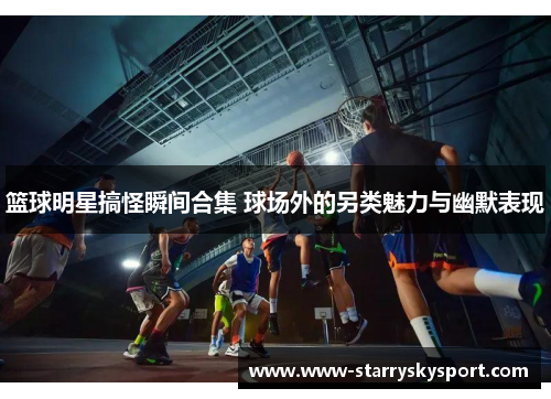 篮球明星搞怪瞬间合集 球场外的另类魅力与幽默表现